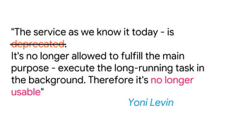 "The service as we know it today - is
deprecated.
It's no longer allowed to fulfill the main
purpose - execute the long-running task in
the background. Therefore it's no longer
usable"
Yoni Levin
 