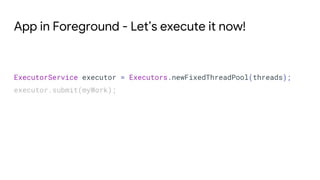 App in Foreground - Let’s execute it now!
ExecutorService executor = Executors.newFixedThreadPool(threads);
executor.submit(myWork);
 