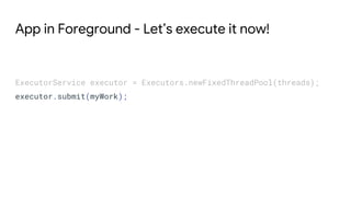 App in Foreground - Let’s execute it now!
ExecutorService executor = Executors.newFixedThreadPool(threads);
executor.submit(myWork);
 