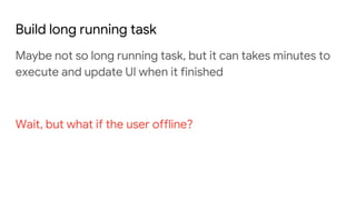 Build long running task
Maybe not so long running task, but it can takes minutes to
execute and update UI when it finished
Wait, but what if the user offline?
 
