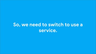 So, we need to switch to use a
service.
 