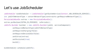 Let’s use JobScheduler
JobScheduler mJobScheduler = (JobScheduler)getSystemService(Context.JOB_SCHEDULER_SERVICE);
int jobInfoNetworkType = convertNetworkType(constraints.getRequiredNetworkType());
PersistableBundle extras = new PersistableBundle();
extras.putBoolean(EXTRA_IS_PERIODIC, isPeriodic);
JobInfo.Builder builder = new JobInfo.Builder(jobId, serviceComponent)
.setRequiredNetworkType(jobInfoNetworkType)
.setRequiresCharging(false)
.setRequiresDeviceIdle(false)
.setExtras(extras)
.setPersisted(true)
.build();
mJobScheduler.schedule(jobInfo);
 
