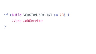if (Build.VERSION.SDK_INT >= 23) {
//use JobService
}
 
