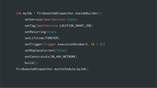 Job myJob = firebaseJobDispatcher.newJobBuilder()
.setService(SmartService.class)
.setTag(SmartService.LOCATION_SMART_JOB)
.setRecurring(true)
.setLifetime(FOREVER)
.setTrigger(Trigger.executionWindow(0, 60 * 5))
.setReplaceCurrent(false)
.setConstraints(ON_ANY_NETWORK)
.build();
firebaseJobDispatcher.mustSchedule(myJob);
 