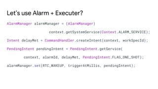 Let’s use Alarm + Executer?
AlarmManager alarmManager = (AlarmManager)
context.getSystemService(Context.ALARM_SERVICE);
Intent delayMet = CommandHandler.createIntent(context, workSpecId);
PendingIntent pendingIntent = PendingIntent.getService(
context, alarmId, delayMet, PendingIntent.FLAG_ONE_SHOT);
alarmManager.set(RTC_WAKEUP, triggerAtMillis, pendingIntent);
 