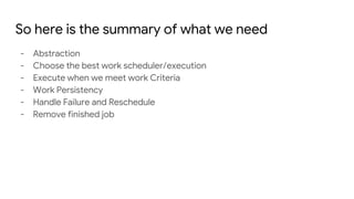 So here is the summary of what we need
- Abstraction
- Choose the best work scheduler/execution
- Execute when we meet work Criteria
- Work Persistency
- Handle Failure and Reschedule
- Remove finished job
 