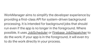 WorkManager aims to simplify the developer experience by
providing a first-class API for system-driven background
processing. It is intended for background jobs that should
run even if the app is no longer in the foreground. Where
possible, it uses JobScheduler or Firebase JobDispatcher to
do the work; if your app is in the foreground, it will even try
to do the work directly in your process.
 