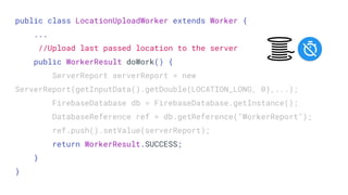 public class LocationUploadWorker extends Worker {
...
//Upload last passed location to the server
public WorkerResult doWork() {
ServerReport serverReport = new
ServerReport(getInputData().getDouble(LOCATION_LONG, 0),...);
FirebaseDatabase db = FirebaseDatabase.getInstance();
DatabaseReference ref = db.getReference("WorkerReport");
ref.push().setValue(serverReport);
return WorkerResult.SUCCESS;
}
}
 