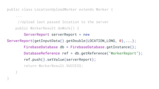 public class LocationUploadWorker extends Worker {
...
//Upload last passed location to the server
public WorkerResult doWork() {
ServerReport serverReport = new
ServerReport(getInputData().getDouble(LOCATION_LONG, 0),...);
FirebaseDatabase db = FirebaseDatabase.getInstance();
DatabaseReference ref = db.getReference("WorkerReport");
ref.push().setValue(serverReport);
return WorkerResult.SUCCESS;
}
}
 