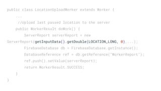 public class LocationUploadWorker extends Worker {
...
//Upload last passed location to the server
public WorkerResult doWork() {
ServerReport serverReport = new
ServerReport(getInputData().getDouble(LOCATION_LONG, 0),...);
FirebaseDatabase db = FirebaseDatabase.getInstance();
DatabaseReference ref = db.getReference("WorkerReport");
ref.push().setValue(serverReport);
return WorkerResult.SUCCESS;
}
}
 