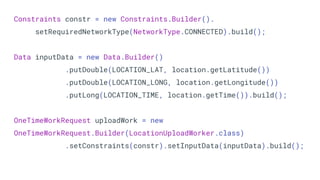 Constraints constr = new Constraints.Builder().
setRequiredNetworkType(NetworkType.CONNECTED).build();
Data inputData = new Data.Builder()
.putDouble(LOCATION_LAT, location.getLatitude())
.putDouble(LOCATION_LONG, location.getLongitude())
.putLong(LOCATION_TIME, location.getTime()).build();
OneTimeWorkRequest uploadWork = new
OneTimeWorkRequest.Builder(LocationUploadWorker.class)
.setConstraints(constr).setInputData(inputData).build();
 
