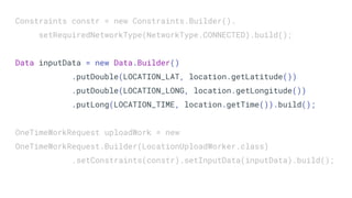 Constraints constr = new Constraints.Builder().
setRequiredNetworkType(NetworkType.CONNECTED).build();
Data inputData = new Data.Builder()
.putDouble(LOCATION_LAT, location.getLatitude())
.putDouble(LOCATION_LONG, location.getLongitude())
.putLong(LOCATION_TIME, location.getTime()).build();
OneTimeWorkRequest uploadWork = new
OneTimeWorkRequest.Builder(LocationUploadWorker.class)
.setConstraints(constr).setInputData(inputData).build();
 