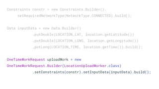Constraints constr = new Constraints.Builder().
setRequiredNetworkType(NetworkType.CONNECTED).build();
Data inputData = new Data.Builder()
.putDouble(LOCATION_LAT, location.getLatitude())
.putDouble(LOCATION_LONG, location.getLongitude())
.putLong(LOCATION_TIME, location.getTime()).build();
OneTimeWorkRequest uploadWork = new
OneTimeWorkRequest.Builder(LocationUploadWorker.class)
.setConstraints(constr).setInputData(inputData).build();
 