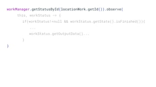 workManager.getStatusById(locationWork.getId()).observe(
this, workStatus -> {
if(workStatus!=null && workStatus.getState().isFinished()){
...
workStatus.getOutputData()...
}
}
 