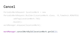 PeriodicWorkRequest locationWork = new
PeriodicWorkRequest.Builder(LocationWork.class, 15,TimeUnit.MINUTES)
.addTag(LocationWork.TAG)
.build();
workManager.enqueue(locationWork);
workManager.cancelWorkById(locationWork.getId());
Cancel
 