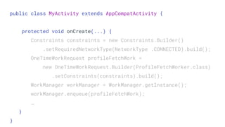 public class MyActivity extends AppCompatActivity {
protected void onCreate(...) {
Constraints constraints = new Constraints.Builder()
.setRequiredNetworkType(NetworkType .CONNECTED).build();
OneTimeWorkRequest profileFetchWork =
new OneTimeWorkRequest.Builder(ProfileFetchWorker.class)
.setConstraints(constraints).build();
WorkManager workManager = WorkManager.getInstance();
workManager.enqueue(profileFetchWork);
…
}
}
 