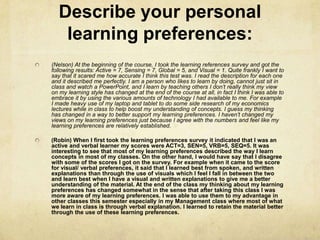 Describe your personal
   learning preferences:
(Nelson) At the beginning of the course, I took the learning references survey and got the
following results: Active = 7, Sensing = 7, Global = 5, and Visual = 1. Quite frankly I want to
say that it scared me how accurate I think this test was. I read the description for each one
and it described me perfectly. I am a person who likes to learn by doing, cannot just sit in
class and watch a PowerPoint, and I learn by teaching others I don’t really think my view
on my learning style has changed at the end of the course at all, in fact I think I was able to
embrace it by using the various amounts of technology I had available to me. For example
I made heavy use of my laptop and tablet to do some side research of my economics
lectures while in class to help boost my understanding of concepts. I guess my thinking
has changed in a way to better support my learning preferences. I haven’t changed my
views on my learning preferences just because I agree with the numbers and feel like my
learning preferences are relatively established.

(Robin) When I first took the learning preferences survey it indicated that I was an
active and verbal learner my scores were ACT=3, SEN=5, VRB=5, SEQ=5. It was
interesting to see that most of my learning preferences described the way I learn
concepts in most of my classes. On the other hand, I would have say that I disagree
with some of the scores I got on the survey. For example when it came to the score
for visual/ verbal preferences, it said that I learned best from spoken, and written
explanations than through the use of visuals which I feel I fall in between the two
and learn best when I have a visual and written explanations to give me a better
understanding of the material. At the end of the class my thinking about my learning
preferences has changed somewhat in the sense that after taking this class I was
more aware of my learning preferences. I was able to use them to my advantage in
other classes this semester especially in my Management class where most of what
we learn in class is through verbal explanation. I learned to retain the material better
through the use of these learning preferences.
 