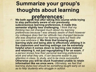 Summarize your group's
 thoughts about learning
            preferences: while trying
We both agree that after taking this course
to stay particularly aware of our previously
subconscious learning preferences, it made this
semester slightly less challenging. I think that my
thinking has not changed much about my learning
preferences because I was already aware of them however
my colleague does feel her attitude has changed because
she was skeptical about her learning style but feels she
can now embrace it. We think that knowing your
learning style and being able to effectively utilizing it in
the classroom and learning settings can be extremely
helpful when it comes down to learning new material
and retaining it, not just regurgitating it for an exam. If
a person knows how their personal learning preferences
work and what they are, it can become easier to pay
attention in class, to study, and to be more successful.
Otherwise you will be stuck frustrated unable to retain
information like we once were. Ultimately, we feel that
learning styles tool should be something taught early on so
as to help students who struggle in school.
 