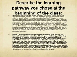 Describe the learning
pathway you chose at the
 beginning of the class:
(Nelson) The learning pathway I chose was that of the Learning Warrior. As much as I
enjoy helping others, I decided it was time to do some personal growth work before I
ended my term in college. I wanted to learn about how I could integrate my mobile
technology (MacBook Air, cell phone and tablet) into my coursework. I guess I could have
experimented without the need of this course however I felt that taking the class gave me
an excuse to not slack on the technology and come to class with more than just a pencil
and notebook. I think I was very successful in learning new methods of using mobile
technology. I wont say that I got a deeper knowledge per say, but I did learn to appreciate
the use of it in class and how to use it effectively which I was not doing previously. I did not
change my pathway but I did deviate a little to the learning guide because I was able to
help other students set up their calendars, show how to do some organizational tasks on
iPhones and Androids. I decided not to change my pathway just because I wanted
personal development.

(Robin) The learning pathway that I choose was Learning sage. I choose this
because I wanted to learn more about different types of technology and how they
can be useful for learning in general. I would have to say that I was pretty
successful with mobile technologies such as using my iPhone for viewing lecture
material from my classes. I especially found this to be extremely useful for my
online class that made use of podcasts to deliver the lecture material. During the
semester I used my iPhone to upload the podcast of the lectures to listen to on the
go. This worked out great since most of the time I didn't have time to listen to the
lectures at home. As the semester progressed I would have to say that my learning
pathway changed only slightly to learning warrior. After learning how I could use my
mobile device as a learning tool it prompted me to see how I could use it to learn in
other classes as well, and even into the next semester to come.
 