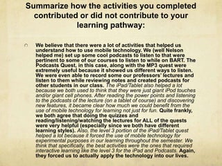Summarize how the activities you completed
  contributed or did not contribute to your
             learning pathway:

  We believe that there were a lot of activities that helped us
  understand how to use mobile technology. We (well Nelson
  helped me) set up some cool podcasts to listen to that were
  pertinent to some of our courses to listen to while on BART. The
  Podcasts Quest, in this case, along with the MP3 quest were
  extremely useful because it showed us different ways to listen.
  We were even able to record some our professors’ lectures and
  listen to them while reviewing notes and created podcasts for
  other students in our class. The iPad/Tablet also helped a lot
  because we both used to think that they were just giant iPod touches
  and/or giant cell phones. After reading the power points and listening
  to the podcasts of the lecture (on a tablet of course) and discovering
  new features, it became clear how much we could benefit from the
  use of mobile technology for learning not just for fun. Quite frankly,
  we both agree that doing the quizzes and
  reading/listening/watching the lectures for ALL of the quests
  were very helpful (especially since we both have different
  learning styles). Also, the level 3 portion of the iPad/Tablet quest
  helped a lot because it forced the use of mobile technology for
  experimental purposes in our learning throughout the semester. We
  think that specifically, the best activities were the ones that required
  interactive learning like the level 3 for the iPad and Podcasts. Again,
  they forced us to actually apply the technology into our lives.
 