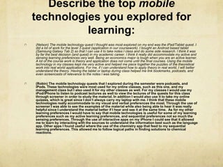 Describe the top mobile
technologies you explored for
          learning:
(Nelson) The mobile technology quest I thought was most explored on my end was the iPad/Tablet quest. I
did a lot of work for the level 3 quest (application in our coursework). I bought an Android based tablet
(Samsung Galaxy Tab 2) so that I can use it to take notes I class and do some side research. I think it was
by far the best decision (and quest) in my academic career. I think it really did accommodate my active and
sensing learning preferences very well. Being an economics major is tough when you are an active learner.
A lot of the course work is theory and application does not come until the final courses. Using the mobile
technology in my classes kept me very active and helped me piece together the puzzles of the theoretical
work into real world applications. For me, if I can understand how to apply theory in real world, I will better
understand the theory. Having the tablet or laptop during class helped me link bookmarks, podcasts, and
even screencasts of relevance to the notes I was taking.

(Robin) The mobile technology quests that I explored during the semester were podcasts, and
iPods. These technologies were most used for my online classes, such as this one, and my
management class but I also used it for my other classes as well. For my classes I would use my
iPod/iPhone to listen to podcast lectures as well to view the lectures of the quests for this class
through screener in order to study the material. In addition I would also use it to take my online
quizzes, which is great since I don’t always carry my laptop with me. I think that these mobile
technologies really accommodate to my visual and verbal preferences the most. Through the use of
screener I was able to see the examples of the material while also being able to hear it was really
helpful since I understand the material better if I hear and see it at the same time. As for my other
learning preferences I would have to say that mobile technologies is useful for some of my learning
preferences such as my active learning preferences, and sequential preferences not so much the
sensing preferences. Through the use of interactive apps on my iPhone I could see that it allowed
me to learn by interacting with the sources to understand the information best such as the language
app. Other apps I found useful where the use of the chemistry app that feed to my sequential
learning preferences. This allowed me to follow logical paths in finding solutions to chemical
reactions.
 