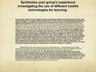 Synthesize your group's experience
   investigating the use of different mobile
          technologies for learning:

Screencasts, tablets and the mobility of these technologies ability were probably the tools we were
most interested in as a group. What surprised me the most was that I underestimated the ability of a
tablet to double as a notebook and pencil and take such great notes and synchronizing them with
apps such as Evernote. We were skeptical about whether or not a tablet could double as form of note
taking and to both of our surprise it did and very well so. We could literally skip class and exchange notes
without ever having to see each other. We do think that a tablet can be extremely effective for learning and
carrying on your necessary data along with you because you can watch educational videos (screencasts),
listen to podcasts, and take notes with the versatility of just one tool. Screencasts were probably most
effective for me because I am a visual learner not just an audible one, I have to see what the person
is talking about in order for me to really grasp the concept. As much as I enjoy podcasts, we both
agree that as far as mobility goes, podcasts proved to be the weakest for both of us. Yes, it was
great being able to take a podcasts with you on a jog, while on BART, or even at work, the problem
is that we both get distracted easily so it made it easy to not follow along. It was somewhat effective
however because after watching a screencast of the topic in the podcast or in a visual lecture, we
get the “oh now I get it” feeling but not until after actually seeing it. In the future, we’d both like to
get to explore more functions of podcasts and recording them with a tablet or cell phone. The
reason being that we both take really good notes in class but agree that sometimes there are things
a professor will say and without a recording you will never remember it verbatim.

       Being that we were both active and visual or sensing learners, it really helped a lot to watch
screencasts and take notes on our laptops/tablet because it drowned our need to be fidgety in class (it
would seem we both have ADHD) and we were able to take notes and Google relevant
screencasts/podcasts to keep for later use. The fact that we were able to stay busy while paying
attention in class definitely helped us both out because it used to be hard to take notes and not
space out and then realize we were behind. Now, using things like Evernote, we could include links
to outside sources on our notes and in case we were lost or needed additional information, it would
be synced to our phones, laptop etc. for when we needed it for studying purposes. Its not so much
one particular mobile technology that helped us, but instead the ability to take all the technology mobile
alongside us and having it handy at any given necessary moment.
 