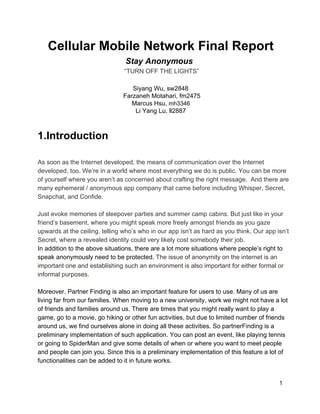 Cellular Mobile Network Final Report 
Stay Anonymous 
“TURN OFF THE LIGHTS” 
Siyang Wu, sw2848 
Farzaneh Motahari, fm2475 
Marcus Hsu, mh3346 
Li Yang Lu, ll2887 
1.Introduction 
As soon as the Internet developed, the means of communication over the Internet 
developed, too. We’re in a world where most everything we do is public. You can be more 
of yourself where you aren’t as concerned about crafting the right message. And there are 
many ephemeral / anonymous app company that came before including Whisper, Secret, 
Snapchat, and Confide. 
Just evoke memories of sleepover parties and summer camp cabins. But just like in your 
friend’s basement, where you might speak more freely amongst friends as you gaze 
upwards at the ceiling, telling who’s who in our app isn’t as hard as you think. Our app isn’t 
Secret, where a revealed identity could very likely cost somebody their job. 
In addition to the above situations, there are a lot more situations where people’s right to 
speak anonymously need to be protected. The issue of anonymity on the internet is an 
important one and establishing such an environment is also important for either formal or 
informal purposes. 
Moreover, Partner Finding is also an important feature for users to use. Many of us are 
living far from our families. When moving to a new university, work we might not have a lot 
of friends and families around us. There are times that you might really want to play a 
game, go to a movie, go hiking or other fun activities, but due to limited number of friends 
around us, we find ourselves alone in doing all these activities. So partnerFinding is a 
preliminary implementation of such application. You can post an event, like playing tennis 
or going to SpiderMan and give some details of when or where you want to meet people 
and people can join you. Since this is a preliminary implementation of this feature a lot of 
functionalities can be added to it in future works. 
1 
 