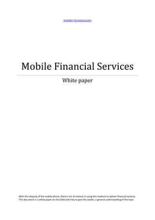 NORIBO TECHNOLOGIES




  Mobile Financial Services
                                          White paper




With the ubiquity of the mobile phone, there is lot of interest in using this medium to deliver financial services.
This document is a white paper on this field and tries to give the reader, a general understanding of the topic
 