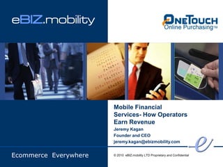 eBIZ.mobility




                       Mobile Financial
                       Services- How Operators
                       Earn Revenue
                       Jeremy Kagan
                       Founder and CEO
                       jeremy.kagan@ebizmobility.com


Ecommerce Everywhere   © 2010 eBIZ.mobility LTD Proprietary and Confidential
 