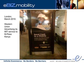 eBIZ.mobility

London,
March 2010:

Western
Union
Advertising its
IMT service to
M-Pesa
Kenya




Infinite Ecommerce. No Borders. No Barriers.   June 2010   eBIZ.mobility LTD Proprietary and Confidential
 