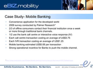 eBIZ.mobility

Case Study- Mobile Banking
 •   Convenience application for the developed world
 •   2009 survey conducted by Palmer Research*
 •   2/3 of offline consumers contact their financial institution once a week
     or more through traditional bank channels.
 •   1/2 use the bank call centre or interactive voice response (IV)
 •   Each call centre transaction costing an average of US$3.75
 •   Each IVR transaction costing an average of US$1.25
 •   Mobile banking estimated US$0.08 per transaction
 •   Strong operational incentive for Banks to push the mobile channel.




 *http://www.onwindows.com/Articles/Mobile-banking-moving-beyond-the-branch/4951/Default.aspx



Infinite Ecommerce. No Borders. No Barriers.                        June 2010   eBIZ.mobility LTD Proprietary and Confidential   15
 