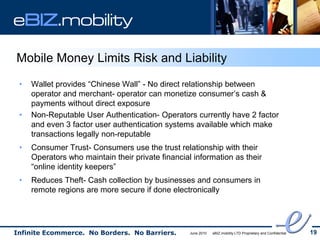 eBIZ.mobility

Mobile Money Limits Risk and Liability
 •   Wallet provides “Chinese Wall” - No direct relationship between
     operator and merchant- operator can monetize consumer’s cash &
     payments without direct exposure
 •   Non-Reputable User Authentication- Operators currently have 2 factor
     and even 3 factor user authentication systems available which make
     transactions legally non-reputable
 •   Consumer Trust- Consumers use the trust relationship with their
     Operators who maintain their private financial information as their
     “online identity keepers”
 •   Reduces Theft- Cash collection by businesses and consumers in
     remote regions are more secure if done electronically




Infinite Ecommerce. No Borders. No Barriers.       June 2010   eBIZ.mobility LTD Proprietary and Confidential   19
 