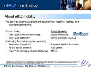 eBIZ.mobility

About eBIZ.mobility
 We provide alternative payment solutions for internet, mobile, and
   electronic payments.

 Product Suite:                                                                                  Target Markets:
 - OneTouch Online Purchasing®                                                                   Digital Merchants
 - OneTouch Cashier™                                                                             Online & Mobile Casinos
 Underlying Technology (patent pending):
 - Federated Payment™                                                                            Payment Service Providers
 - Applet based payment                                                                          App Stores
 - RMG™ (Roaming Mediation Gateway)                                                              MNOs



  Copyright © 2007-2010 by eBIZ.mobility LTD. All rights reserved. eBIZ.mobility and the eBIZ.mobility logo, OneTouch Online Purchasing and the OneTouch Online
  Purchasing logo, Federated Payment, and RMG are trademarks or registered trademarks of eBIZ.mobility LTD. All other trademarks belong to their respective
  owners. The information contained herein is subject to change without prior notice.

Infinite Ecommerce. No Borders. No Barriers.                                                            June 2010     eBIZ.mobility LTD Proprietary and Confidential   21
 