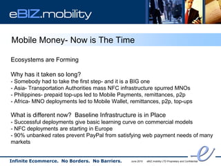 eBIZ.mobility

Mobile Money- Now is The Time

Ecosystems are Forming

Why has it taken so long?
- Somebody had to take the first step- and it is a BIG one
- Asia- Transportation Authorities mass NFC infrastructure spurred MNOs
- Philippines- prepaid top-ups led to Mobile Payments, remittances, p2p
- Africa- MNO deployments led to Mobile Wallet, remittances, p2p, top-ups

What is different now? Baseline Infrastructure is in Place
- Successful deployments give basic learning curve on commercial models
- NFC deployments are starting in Europe
- 90% unbanked rates prevent PayPal from satisfying web payment needs of many
markets


Infinite Ecommerce. No Borders. No Barriers.    June 2010   eBIZ.mobility LTD Proprietary and Confidential
 