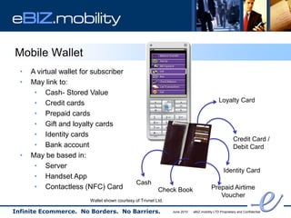 eBIZ.mobility

Mobile Wallet
  •   A virtual wallet for subscriber
  •   May link to:
       • Cash- Stored Value
       • Credit cards                                                                         Loyalty Card

       • Prepaid cards
       • Gift and loyalty cards
       • Identity cards
                                                                                                        Credit Card /
       • Bank account                                                                                   Debit Card
  •   May be based in:
       • Server
                                                                                                 Identity Card
       • Handset App
                                                Cash
       • Contactless (NFC) Card                            Check Book                    Prepaid Airtime
                                                                                            Voucher
                         Wallet shown courtesy of Trivnet Ltd.

Infinite Ecommerce. No Borders. No Barriers.                     June 2010   eBIZ.mobility LTD Proprietary and Confidential
 