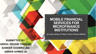 MOBILE FINANCIAL
SERVICES FOR
MICROFINANCE
INSTITUTIONS
(A case study of Tamer micro finance Bank)
SUBMITTED BY;
ABDUL REHAM TUNIO (5)
SAMEER SOOMRO (84)
ABRAR AHMED (9)
 