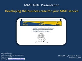MMT APAC Presentation
      Developing the business case for your MMT service


                                   MNO-                           JV or                          FI-
                                   Driven                       3rd Party                      Driven
                                                    • Market Power, Brand Power, & Footprint
                                                    • Regulatory environment in geography
                                                    • Existing infrastructure in region




Menekse Gencer
Mail: mgencer@mpayconnect.com
                                                                                                   Mobile Money Transfer Conference
Skype:APAC the Business Case for Your MMT Service
 MMT meneks80
 Developing                                                                                             ©mPay Connect, Inc. 7, 2009
      12/17/2009                                                  1
                                                                                                                  December 1
Company: 2009
 December www.mpayconnect.com
 MMT APAC: December 7, 2009                                                                             mgencer@mpayconnect.com
 