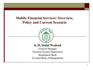1
Mobile Financial Services: Overview,
Policy and Current Scenario
K.M.Abdul Wadood
General Manager
Payment System Department
Bangladesh Bank
(Central Bank of Bangladesh)
 