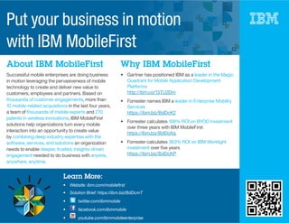 About IBM MobileFirst Why IBM MobileFirst
Successful mobile enterprises are doing business
in motion leveraging the pervasiveness of mobile
technology to create and deliver new value to
customers, employees and partners. Based on
thousands of customer engagements, more than
10 mobile-related acquisitions in the last four years,
a team of thousands of mobile experts and 270
patents in wireless innovations, IBM MobileFirst
solutions help organizations turn every mobile
interaction into an opportunity to create value
by combining deep industry expertise with the
software, services, and solutions an organization
needs to enable deeper, trusted, insights-driven
engagement needed to do business with anyone,
anywhere, anytime.
Gartner has positioned IBM as a leader in the Magic
Quadrant for Mobile Application Development
Platforms
http://ibm.co/13TU2Dm
Forrester names IBM a leader in Enterprise Mobility
Services
https://ibm.biz/BdDcK2
Forrester calculates 108% ROI on BYOD investment
over three years with IBM MobileFirst
https://ibm.biz/BdDcKq
Forrester calculates 363% ROI on IBM Worklight
investment over ﬁve years
https://ibm.biz/BdDcKP
Learn More:
ibm.com/mobileﬁrst
twitter.com/ibmmobile
Put your business in motion
with IBM MobileFirst
 