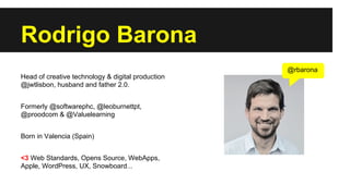 Rodrigo Barona
@rbarona
Head of creative technology & digital production
@jwtlisbon, husband and father 2.0.
Formerly @softwarephc, @leoburnettpt,
@proodcom & @Valuelearning
Born in Valencia (Spain)
<3 Web Standards, Opens Source, WebApps,
Apple, WordPress, UX, Snowboard...

 