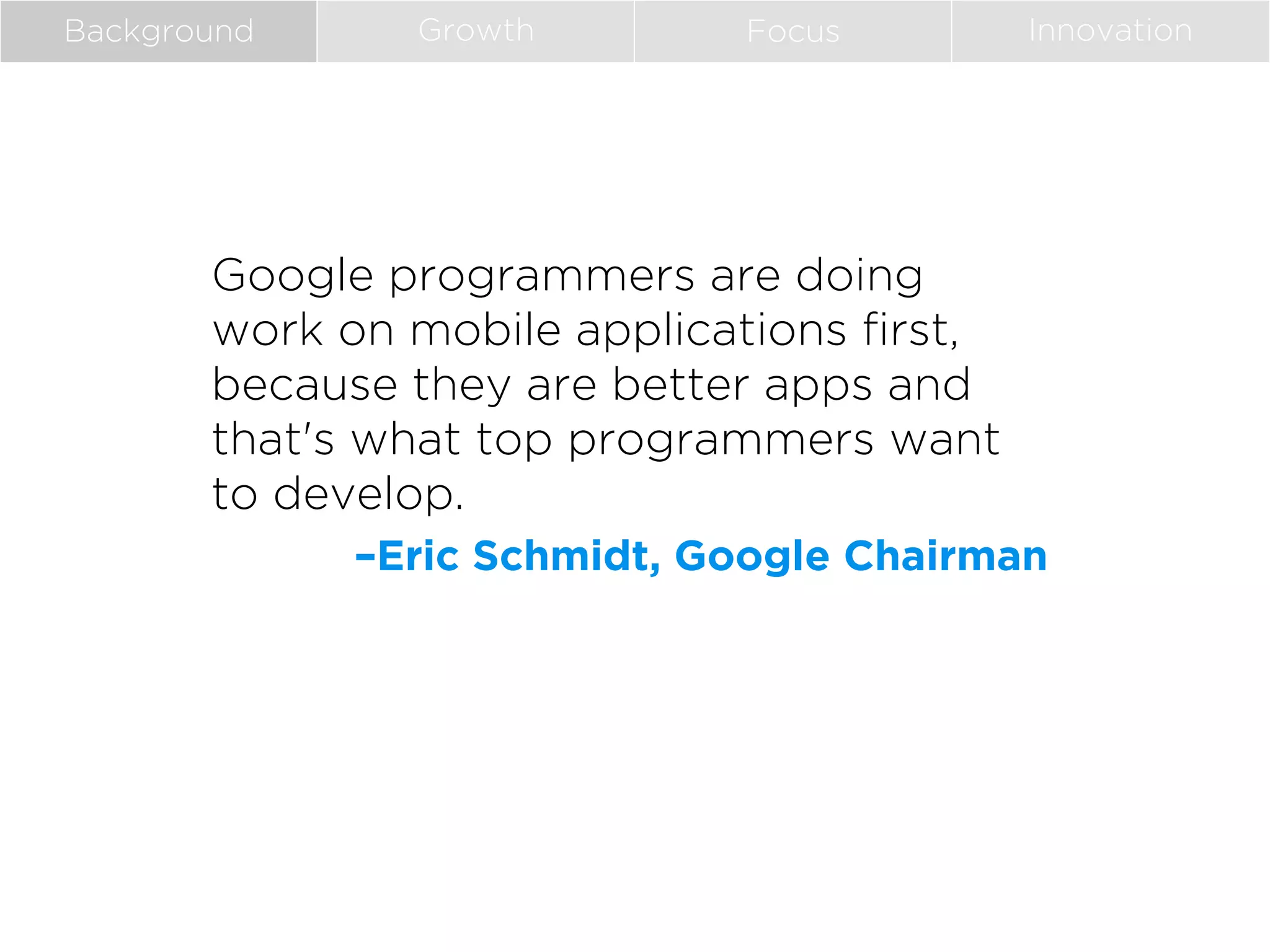 Background

Growth

Focus

Innovation

Google programmers are doing
work on mobile applications first,
because they are better apps and
that's what top programmers want
to develop.
–Eric Schmidt, Google Chairman

 