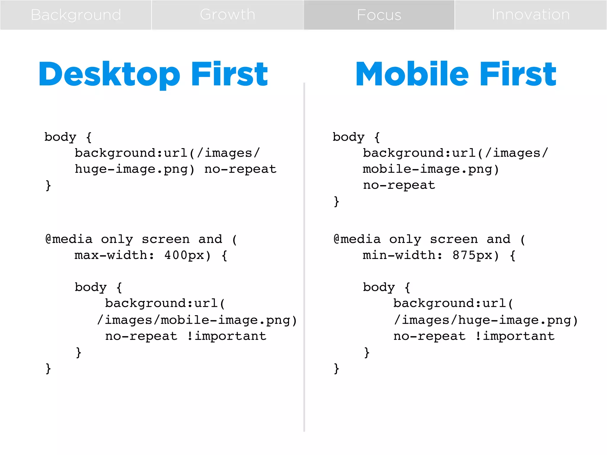 Background

Growth

Desktop First

Focus

Innovation

Mobile First

body {!
!background:url(/images/
!huge-image.png) no-repeat!
}!

body {!
!background:url(/images/
!mobile-image.png)!
!no-repeat!
}!

@media only screen and (!
!max-width: 400px) {!
!!
!body {!
!
!background:url(!
! !/images/mobile-image.png)!
!
!no-repeat !important!
!}!
}!

@media only screen and (!
!min-width: 875px) {!
!!
!body {!
!
!background:url(!
!
!/images/huge-image.png)!
!
!no-repeat !important!
!}!
}!

 