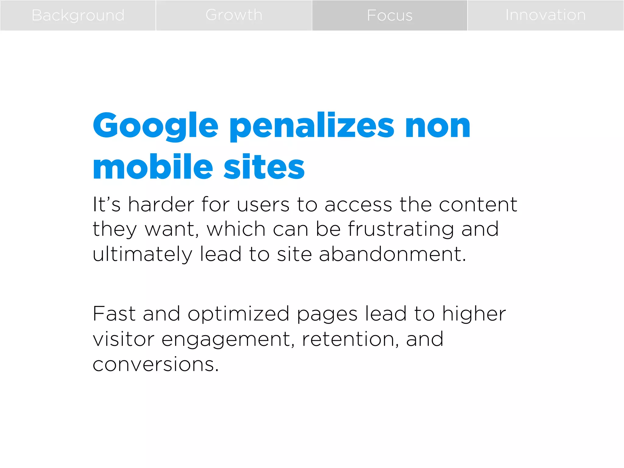 Background

Growth

Focus

Innovation

Google penalizes non
mobile sites
It’s harder for users to access the content
they want, which can be frustrating and
ultimately lead to site abandonment.
Fast and optimized pages lead to higher
visitor engagement, retention, and
conversions.
 

 