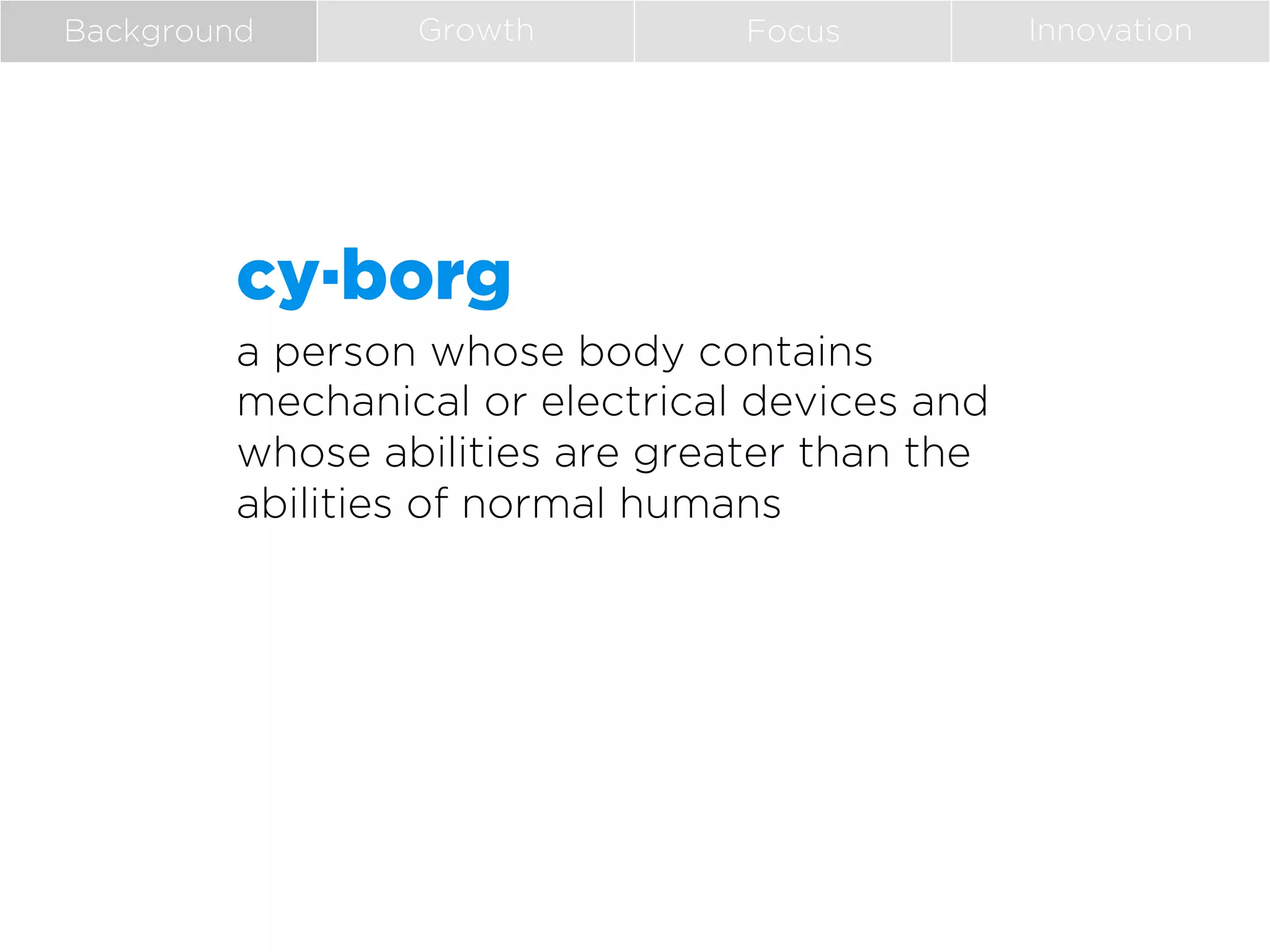 Background

Growth

Focus

cy·borg
a person whose body contains
mechanical or electrical devices and
whose abilities are greater than the
abilities of normal humans

Innovation

 