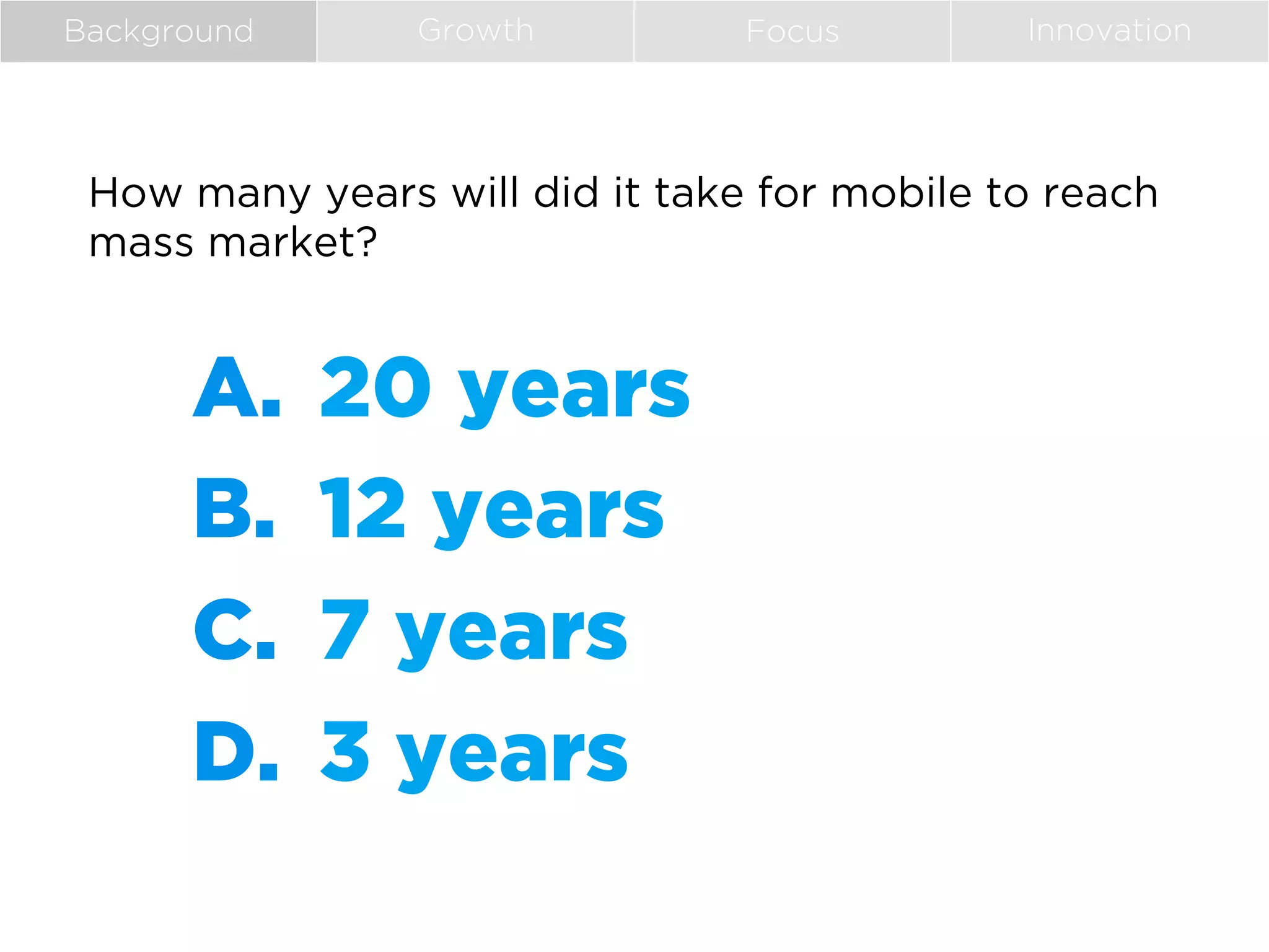 Background

Growth

Focus

Innovation

How many years will did it take for mobile to reach
mass market?

A.  20 years
B.  12 years
C.  7 years
D.  3 years

 