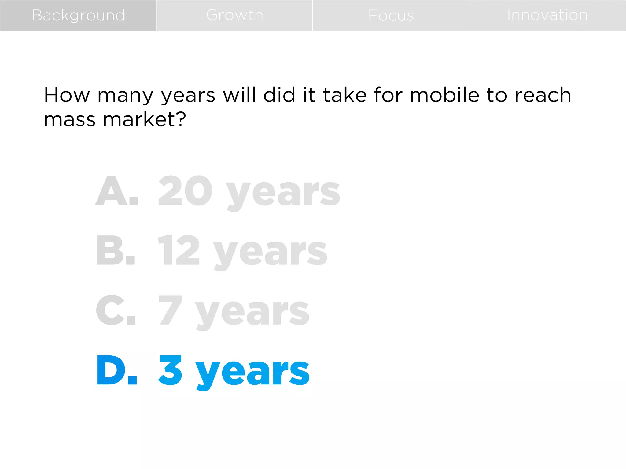 Background

Growth

Focus

Innovation

How many years will did it take for mobile to reach
mass market?

A.  20 years
B.  12 years
C.  7 years
D.  3 years

 