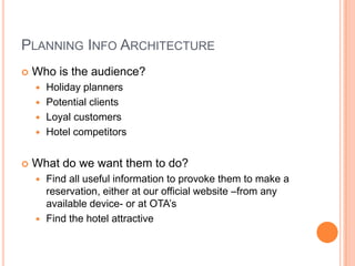 PLANNING INFO ARCHITECTURE
Who is the audience?
Holiday planners
Potential clients
Loyal customers
Hotel competitors
What do we want them to do?
Find all useful information to provoke them to make a
reservation, either at our official website –from any
available device- or at OTA’s
Find the hotel attractive