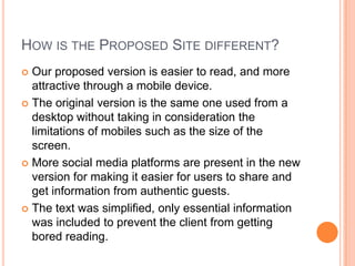 HOW IS THE PROPOSED SITE DIFFERENT?
Our proposed version is easier to read, and more
attractive through a mobile device.
The original version is the same one used from a
desktop without taking in consideration the
limitations of mobiles such as the size of the
screen.
More social media platforms are present in the new
version for making it easier for users to share and
get information from authentic guests.
The text was simplified, only essential information
was included to prevent the client from getting
bored reading.