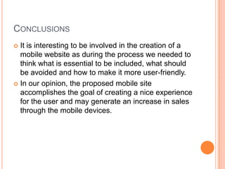CONCLUSIONS
It is interesting to be involved in the creation of a
mobile website as during the process we needed to
think what is essential to be included, what should
be avoided and how to make it more user-friendly.
In our opinion, the proposed mobile site
accomplishes the goal of creating a nice experience
for the user and may generate an increase in sales
through the mobile devices.