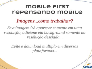 mobile first
repensando mobile
Imagens...como trabalhar?
Se a imagem irá aparecer somente em uma
resolução, adicione via background somente na
resolução desejada...
Evite o download multiplo em diversas
plataformas...
 